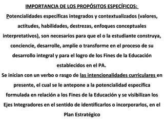 IMPORTANCIA DE LOS PROPÓSITOS ESPECÍFICOS:IMPORTANCIA DE LOS PROPÓSITOS ESPECÍFICOS:
PPotencialidades específicas integrados y contextualizados (valores,otencialidades específicas integrados y contextualizados (valores,
actitudes, habilidades, destrezas, enfoques conceptualesactitudes, habilidades, destrezas, enfoques conceptuales
interpretativos), son necesarios para que el o la estudiante construya,interpretativos), son necesarios para que el o la estudiante construya,
conciencie, desarrolle, amplíe o transforme en el proceso de suconciencie, desarrolle, amplíe o transforme en el proceso de su
desarrollo integral y para el logro de los Fines de la Educacióndesarrollo integral y para el logro de los Fines de la Educación
establecidos en el PA.establecidos en el PA.
Se inician con un verbo o rasgo deSe inician con un verbo o rasgo de las intencionalidades curriculareslas intencionalidades curriculares enen
presente, el cual se le antepone a la potencialidad específicapresente, el cual se le antepone a la potencialidad específica
formulada en relación a los Fines de la Educación y se visibilizan losformulada en relación a los Fines de la Educación y se visibilizan los
Ejes Integradores en el sentido de identificarlos o incorporarlos, en elEjes Integradores en el sentido de identificarlos o incorporarlos, en el
Plan EstratégicoPlan Estratégico
 