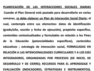 PLANIFICACIÓN DE LAS INTERACCIONES SOCIALES DIARIASPLANIFICACIÓN DE LAS INTERACCIONES SOCIALES DIARIAS
Cuando el Plan General está pautado para desarrollarlo en variasCuando el Plan General está pautado para desarrollarlo en varias
semanas,semanas, se debe elaborar un Plan de Interacción Social Diariose debe elaborar un Plan de Interacción Social Diario; el; el
cual, contempla entre sus elementos: datos de identificacióncual, contempla entre sus elementos: datos de identificación
(grado/año, sección y fecha de ejecución), propósito específico,(grado/año, sección y fecha de ejecución), propósito específico,
contenidos contextualizados y formulados en relación a los Finescontenidos contextualizados y formulados en relación a los Fines
de la Educación (potencialidades específicas), contenidosde la Educación (potencialidades específicas), contenidos
educativos ; estrategia de interacción social, FORMULADAS ENeducativos ; estrategia de interacción social, FORMULADAS EN
RELACIÓN A LAS INTENCIONALIDADES CURRICULARES Y A LOS EJESRELACIÓN A LAS INTENCIONALIDADES CURRICULARES Y A LOS EJES
INTEGRADORES, ORGANIZADAS POR PROCESOS (DE INICIO, DEINTEGRADORES, ORGANIZADAS POR PROCESOS (DE INICIO, DE
DESARROLLO Y DE CIERRE); RECURSOS PARA EL APRENDIZAJE YDESARROLLO Y DE CIERRE); RECURSOS PARA EL APRENDIZAJE Y
EVALUACIÓN (INDICADORES, ESTRATEGIAS E INSTRUMENTOS).EVALUACIÓN (INDICADORES, ESTRATEGIAS E INSTRUMENTOS).
 