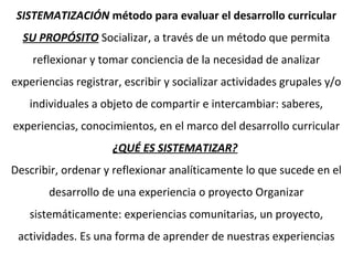 SISTEMATIZACIÓN método para evaluar el desarrollo curricular
SU PROPÓSITO Socializar, a través de un método que permita
reflexionar y tomar conciencia de la necesidad de analizar
experiencias registrar, escribir y socializar actividades grupales y/o
individuales a objeto de compartir e intercambiar: saberes,
experiencias, conocimientos, en el marco del desarrollo curricular
¿QUÉ ES SISTEMATIZAR?
Describir, ordenar y reflexionar analíticamente lo que sucede en el
desarrollo de una experiencia o proyecto Organizar
sistemáticamente: experiencias comunitarias, un proyecto,
actividades. Es una forma de aprender de nuestras experiencias
 