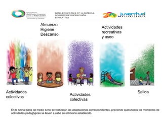 Actividades
colectivas
Almuerzo
Higiene
Descanso
Actividades
colectivas
Actividades
recreativas
y aseo
Salida
En la rutina diaria de medio turno se realizarán las adaptaciones correspondientes, previendo quebvtodos los momentos de
actividades pedagógicas se lleven a cabo en el horario establecido.
 
