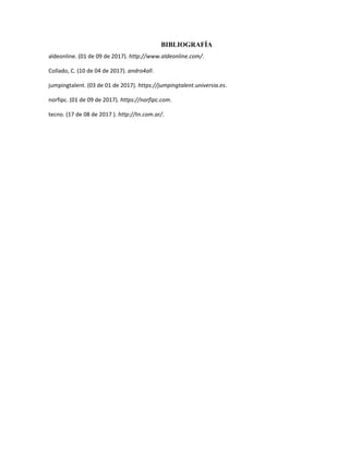 BIBLIOGRAFÍA
aldeonline. (01 de 09 de 2017). http://www.aldeonline.com/.
Collado, C. (10 de 04 de 2017). andro4all.
jumpingtalent. (03 de 01 de 2017). https://jumpingtalent.universia.es.
norfipc. (01 de 09 de 2017). https://norfipc.com.
tecno. (17 de 08 de 2017 ). http://tn.com.ar/.
 