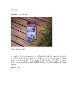 3. YouTube
Ilustración 3 logo YouTube
Fuente: (Collado, 2017)
La plataforma de contenido en vídeo por excelencia ha sufrido una importante revolución
en los últimos años, y con el auge de los YouTubers, el servicio de Google ha logrado
situarse en la tercera posición de este ranking de redes sociales –sí, YouTube es una red
social–, con una nada desdeñable cifra de 1.000 millones de usuarios alrededor de todo el
planeta.
(Collado, 2017)
 