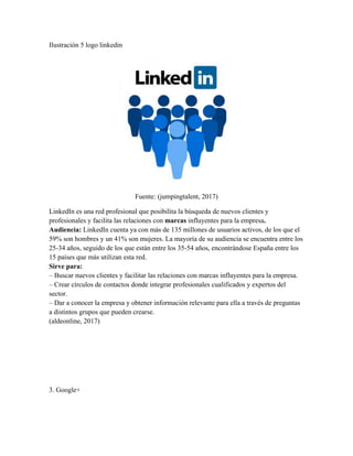 Ilustración 5 logo linkedin
Fuente: (jumpingtalent, 2017)
LinkedIn es una red profesional que posibilita la búsqueda de nuevos clientes y
profesionales y facilita las relaciones con marcas influyentes para la empresa.
Audiencia: LinkedIn cuenta ya con más de 135 millones de usuarios activos, de los que el
59% son hombres y un 41% son mujeres. La mayoría de su audiencia se encuentra entre los
25-34 años, seguido de los que están entre los 35-54 años, encontrándose España entre los
15 países que más utilizan esta red.
Sirve para:
– Buscar nuevos clientes y facilitar las relaciones con marcas influyentes para la empresa.
– Crear círculos de contactos donde integrar profesionales cualificados y expertos del
sector.
– Dar a conocer la empresa y obtener información relevante para ella a través de preguntas
a distintos grupos que pueden crearse.
(aldeonline, 2017)
3. Google+
 