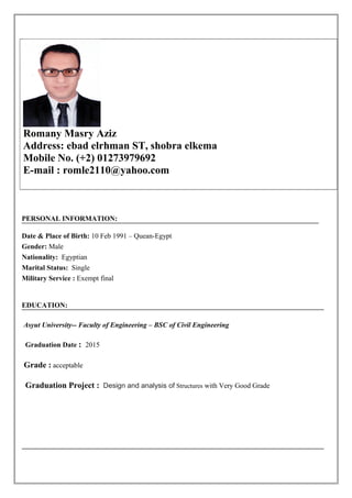 PERSONAL INFORMATION:
Date & Place of Birth: 10 Feb 1991 – Quean-Egypt
Gender: Male
Nationality: Egyptian
Marital Status: Single
Military Service : Exempt final
EDUCATION:
Asyut University-- Faculty of Engineering – BSC of Civil Engineering
Graduation Date : 2015
Grade : acceptable
Graduation Project : Design and analysis of Structures with Very Good Grade
Romany Masry Aziz
Address: ebad elrhman ST, shobra elkema
Mobile No. (+2) 01273979692
E-mail : romle2110@yahoo.com
 