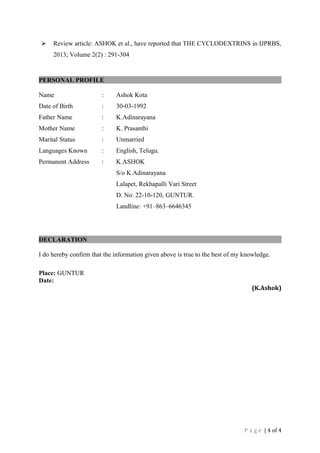  Review article: ASHOK et al., have reported that THE CYCLODEXTRINS in IJPRBS, 
2013; Volume 2(2) : 291-304 
PERSONAL PROFILE 
Name : Ashok Kota 
Date of Birth : 30-03-1992 
Father Name : K.Adinarayana 
Mother Name : K. Prasanthi 
Marital Status : Unmarried 
Languages Known : English, Telugu. 
Permanent Address : K.ASHOK 
S/o K.Adinarayana 
Lalapet, Rekhapalli Vari Street 
D. No: 22-10-120, GUNTUR. 
Landline: +91–863–6646345 
DECLARATION 
I do hereby confirm that the information given above is true to the best of my knowledge. 
Place: GUNTUR 
Date: 
(K.Ashok) 
P a g e | 4 of 4 
