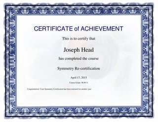 CERTIFICATE of ACHIEVEMENT
This is to certify that
Joseph Head
has completed the course
Symmetry Re-certification
April 17, 2015
Course Grade: 98.96 %
Congratulation! Your Symmetry Certification has been renewed for another year.
Powered by TCPDF (www.tcpdf.org)
 