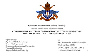 General Sir John Kotelawala Defence University
Final Year Research Project Presentation:Group-06
COMPREHENSIVE ANALYSIS OF CORROSION ON THE INTERNAL SURFACES OF
AIRCRAFT METAL FLUID LINES USING NDT METHODS.
By:-
HMV Dissanayake (ENG/AE/12/0002)
SFMF Marikkar (3883)
AMDN Atapattu (ENG/AE/12/0011)
LLY Srimal (ENG/AE/12/0044)
Supervised By:-
Wg Cmdr. DJK Lokupathriage
Head of the Department
Department of Aeronautical Engineering
Faculty of Engineering
Kotelawala Defence University 1
 