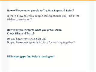 How will you move people to Try, Buy, Repeat & Refer?
Is there a low cost way people can experience you, like a free
trial or consultation?
How will you reinforce what you promised in
Know, Like, and Trust?
Do you have cross-selling set up?
Do you have clear systems in place for working together?
Fill in your gaps first before moving on.
 
