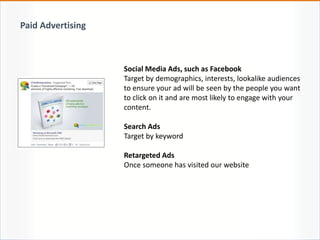 Social Media Ads, such as Facebook
Target by demographics, interests, lookalike audiences
to ensure your ad will be seen by the people you want
to click on it and are most likely to engage with your
content.
Search Ads
Target by keyword
Retargeted Ads
Once someone has visited our website
Paid Advertising
 