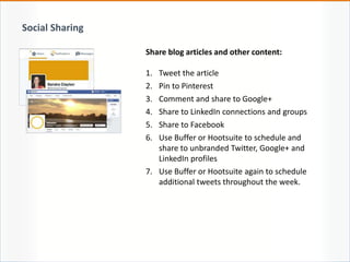Share blog articles and other content:
1. Tweet the article
2. Pin to Pinterest
3. Comment and share to Google+
4. Share to LinkedIn connections and groups
5. Share to Facebook
6. Use Buffer or Hootsuite to schedule and
share to unbranded Twitter, Google+ and
LinkedIn profiles
7. Use Buffer or Hootsuite again to schedule
additional tweets throughout the week.
Social Sharing
 