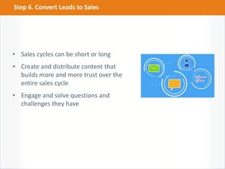 • Sales cycles can be short or long
• Create and distribute content that
builds more and more trust over the
entire sales cycle
• Engage and solve questions and
challenges they have
Step 6. Convert Leads to Sales
 