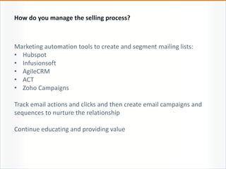 Marketing automation tools to create and segment mailing lists:
• Hubspot
• Infusionsoft
• AgileCRM
• ACT
• Zoho Campaigns
Track email actions and clicks and then create email campaigns and
sequences to nurture the relationship
Continue educating and providing value
How do you manage the selling process?
 