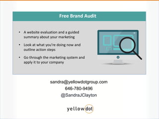sandra@yellowdotgroup.com
646-780-9496
@SandraJClayton
Free Brand Audit
• A website evaluation and a guided
summary about your marketing
• Look at what you’re doing now and
outline action steps
• Go through the marketing system and
apply it to your company
 