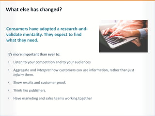 What else has changed?
Consumers have adopted a research-and-
validate mentality. They expect to find
what they need.
It’s more important than ever to:
• Listen to your competition and to your audiences
• Aggregate and interpret how customers can use information, rather than just
inform them.
• Show results and customer proof.
• Think like publishers.
• Have marketing and sales teams working together
 