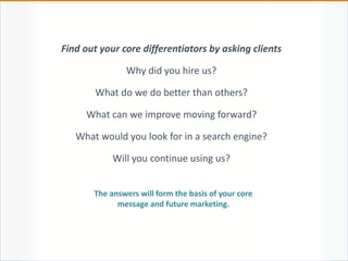 Find out your core differentiators by asking clients
Why did you hire us?
What do we do better than others?
What can we improve moving forward?
What would you look for in a search engine?
Will you continue using us?
The answers will form the basis of your core
message and future marketing.
 