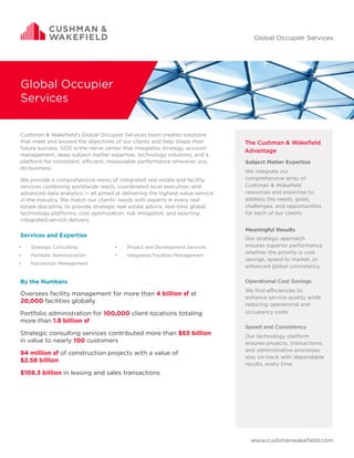 www.cushmanwakefield.com
Global Occupier
Services
The Cushman & Wakefield
Advantage
Subject Matter Expertise
We integrate our
comprehensive array of
Cushman & Wakefield
resources and expertise to
address the needs, goals,
challenges, and opportunities
for each of our clients
Meaningful Results
Our strategic approach
ensures superior performance
whether the priority is cost
savings, speed to market, or
enhanced global consistency
	
Operational Cost Savings
We find efficiencies to
enhance service quality while
reducing operational and
occupancy costs
Speed and Consistency
Our technology platform
ensures projects, transactions,
and administrative processes
stay on-track with dependable
results, every time
Cushman & Wakefield’s Global Occupier Services team creates solutions
that meet and exceed the objectives of our clients and help shape their
future success. GOS is the nerve center that integrates strategy, account
management, deep subject matter expertise, technology solutions, and a
platform for consistent, efficient, measurable performance wherever you
do business.
We provide a comprehensive menu of integrated real estate and facility
services combining worldwide reach, coordinated local execution, and
advanced data analytics — all aimed at delivering the highest-value service
in the industry. We match our clients’ needs with experts in every real
estate discipline, to provide strategic real estate advice, real-time global
technology platforms, cost optimization, risk mitigation, and exacting
integrated service delivery.
Services and Expertise
Global Occupier Services
Oversees facility management for more than 4 billion sf at
20,000 facilities globally
Portfolio administration for 100,000 client locations totaling
more than 1.8 billion sf
Strategic consulting services contributed more than $65 billion
in value to nearly 100 customers
94 million sf of construction projects with a value of
$2.58 billion
$108.3 billion in leasing and sales transactions
By the Numbers
•	 Strategic Consulting
•	 Portfolio Administration
•	 Transaction Management
•	 Project and Development Services
•	 Integrated Facilities Management
 