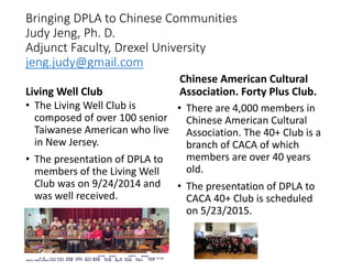 Bringing DPLA to Chinese Communities
Judy Jeng, Ph. D.
Adjunct Faculty, Drexel University
jeng.judy@gmail.com
Living Well Club
• The Living Well Club is
composed of over 100 senior
Taiwanese American who live
in New Jersey.
• The presentation of DPLA to
members of the Living Well
Club was on 9/24/2014 and
was well received.
Chinese American Cultural
Association. Forty Plus Club.
• There are 4,000 members in
Chinese American Cultural
Association. The 40+ Club is a
branch of CACA of which
members are over 40 years
old.
• The presentation of DPLA to
CACA 40+ Club is scheduled
on 5/23/2015.
 