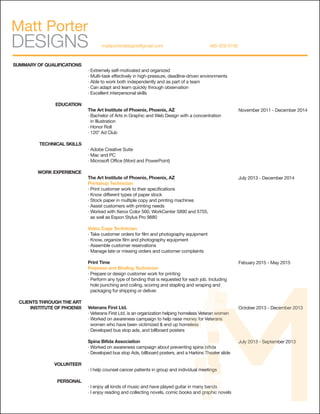 SUMMARY OF QUALIFICATIONS
EDUCATION
TECHNICAL SKILLS
WORK EXPERIENCE
CLIENTS THROUGH THE ART
INSTITUTE OF PHOENIX
VOLUNTEER
PERSONAL
· Extremely self-motivated and organized
· Multi-task effectively in high-pressure, deadline-driven environments
· Able to work both independently and as part of a team
· Can adapt and learn quickly through observation
· Excellent interpersonal skills
The Art Institute of Phoenix, Phoenix, AZ
· Bachelor of Arts in Graphic and Web Design with a concentration
in Illustration
· Honor Roll
· 120° Ad Club
· Adobe Creative Suite
· Mac and PC
· Microsoft Office (Word and PowerPoint)
The Art Institute of Phoenix, Phoenix, AZ
Printshop Technician
· Print customer work to their specifications
· Know different types of paper stock
· Stock paper in multiple copy and printing machines
· Assist customers with printing needs
· Worked with Xerox Color 560, WorkCenter 5890 and 5755,
as well as Espon Stylus Pro 9880
Video Cage Technician
· Take customer orders for film and photography equipment
· Know, organize film and photography equipment
· Assemble customer reservations
· Manage late or missing orders and customer complaints
Print Time
Prepress and Binding Technician
· Prepare or design customer work for printing
· Perform any type of binding that is requested for each job. Including
hole punching and coiling, scoring and stapling and wraping and
packaging for shipping or deliver.
Veterans First Ltd.
· Veterans First Ltd. is an organization helping homeless Veteran women
· Worked on awareness campaign to help raise money for Veterans
women who have been victimized & end up homeless
· Developed bus stop ads, and billboard posters
Spina Bifida Association
· Worked on awareness campaign about preventing spina bifida
· Developed bus stop Ads, billboard posters, and a Harkins Theater slide
· I help counsel cancer patients in group and individual meetings
· I enjoy all kinds of music and have played guitar in many bands
· I enjoy reading and collecting novels, comic books and graphic novels
November 2011 - December 2014
July 2013 - December 2014
Febuary 2015 - May 2015
October 2013 - December 2013
July 2013 - September 2013
October 2013 - December 2013
July 2013 - September 2013
· I help counsel cancer patients in group and individual meetings
· I enjoy all kinds of music and have played guitar in many bands
· I enjoy reading and collecting novels, comic books and graphic novels
· Worked on awareness campaign to help raise money for Veterans
women who have been victimized & end up homeless
· Developed bus stop Ads, billboard posters, and a Harkins Theater slide
· I help counsel cancer patients in group and individual meetings
· Worked on awareness campaign about preventing spina bifida
· Developed bus stop Ads, billboard posters, and a Harkins Theater slide· Developed bus stop Ads, billboard posters, and a Harkins Theater slide
· I enjoy all kinds of music and have played guitar in many bands
· I enjoy reading and collecting novels, comic books and graphic novels
· I enjoy all kinds of music and have played guitar in many bands
· I enjoy reading and collecting novels, comic books and graphic novels
· I help counsel cancer patients in group and individual meetings· I help counsel cancer patients in group and individual meetings
· Veterans First Ltd. is an organization helping homeless Veteran women· Veterans First Ltd. is an organization helping homeless Veteran women
· Worked on awareness campaign to help raise money for Veterans· Worked on awareness campaign to help raise money for Veterans· Worked on awareness campaign to help raise money for Veterans
 