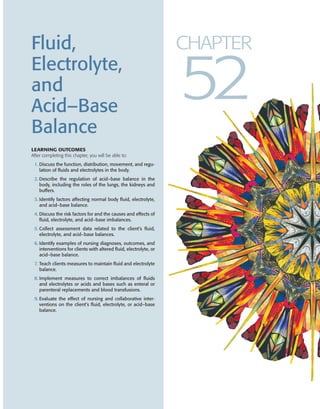 Fluid,
Electrolyte,
and
Acid–Base
Balance
LEARNING OUTCOMES
After completing this chapter, you will be able to:
1. Discuss the function, distribution, movement, and regu-
lation of fluids and electrolytes in the body.
2. Describe the regulation of acid–base balance in the
body, including the roles of the lungs, the kidneys and
buffers.
3. Identify factors affecting normal body fluid, electrolyte,
and acid–base balance.
4. Discuss the risk factors for and the causes and effects of
fluid, electrolyte, and acid–base imbalances.
5. Collect assessment data related to the client’s fluid,
electrolyte, and acid–base balances.
6. Identify examples of nursing diagnoses, outcomes, and
interventions for clients with altered fluid, electrolyte, or
acid–base balance.
7. Teach clients measures to maintain fluid and electrolyte
balance.
8. Implement measures to correct imbalances of fluids
and electrolytes or acids and bases such as enteral or
parenteral replacements and blood transfusions.
9. Evaluate the effect of nursing and collaborative inter-
ventions on the client’s fluid, electrolyte, or acid–base
balance.
CHAPTER
52
koz74686_ch52.qxd 11/8/06 2:06 PM Page 1423
 