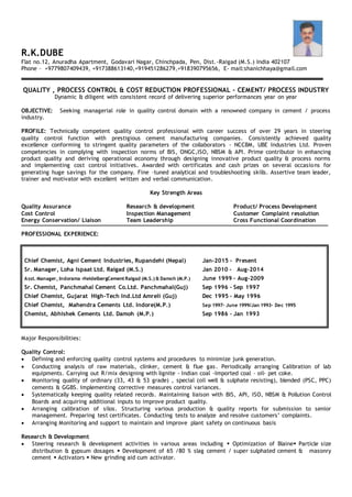 R.K.DUBE
Flat no.12, Anuradha Apartment, Godavari Nagar, Chinchpada, Pen, Dist.-Raigad (M.S.) India 402107
Phone – +9779807409439, +917388613140,+919451286279,+918390795656, E- mail:shanichhaya@gmail.com
QUALITY , PROCESS CONTROL & COST REDUCTION PROFESSIONAL – CEMENT/ PROCESS INDUSTRY
Dynamic & diligent with consistent record of delivering superior performances year on year
OBJECTIVE: Seeking managerial role in quality control domain with a renowned company in cement / process
industry.
PROFILE: Technically competent quality control professional with career success of over 29 years in steering
quality control function with prestigious cement manufacturing companies. Consistently achieved quality
excellence conforming to stringent quality parameters of the collaborators - NCCBM, UBE Industries Ltd. Proven
competencies in complying with inspection norms of BIS, ONGC,ISO, NBSM & API. Prime contributor in enhancing
product quality and deriving operational economy through designing innovative product quality & process norms
and implementing cost control initiatives. Awarded with certificates and cash prizes on several occasions for
generating huge savings for the company. Fine –tuned analytical and troubleshooting skills. Assertive team leader,
trainer and motivator with excellent written and verbal communication.
Key Strength Areas
Quality Assurance Research & development Product/ Process Development
Cost Control Inspection Management Customer Complaint resolution
Energy Conservation/ Liaison Team Leadership Cross Functional Coordination
PROFESSIONAL EXPERIENCE:
Chief Chemist, Agni Cement Industries, Rupandehi (Nepal) Jan-2015 - Present
Sr. Manager, Loha Ispaat Ltd. Raigad (M.S.) Jan 2010 - Aug-2014
Asst. Manager, Indorama -HeidelbergCementRaigad (M.S.) & Damoh (M.P.) June 1999 – Aug-2009
Sr. Chemist, Panchmahal Cement Co.Ltd. Panchmahal(Guj) Sep 1996 – Sep 1997
Chief Chemist, Gujarat High-Tech Ind.Ltd Amreli (Guj) Dec 1995 – May 1996
Chief Chemist, Mahendra Cements Ltd. Indore(M.P.) Sep 1997- June 1999/Jan 1993- Dec 1995
Chemist, Abhishek Cements Ltd. Damoh (M.P.) Sep 1986 – Jan 1993
Major Responsibilities:
Quality Control:
 Defining and enforcing quality control systems and procedures to minimize junk generation.
 Conducting analysis of raw materials, clinker, cement & flue gas. Periodically arranging Calibration of lab
equipments. Carrying out R/mix designing with lignite - Indian coal -Imported coal – oil- pet coke.
 Monitoring quality of ordinary (33, 43 & 53 grade) , special (oil well & sulphate resisting), blended (PSC, PPC)
cements & GGBS. Implementing corrective measures control variances.
 Systematically keeping quality related records. Maintaining liaison with BIS, API, ISO, NBSM & Pollution Control
Boards and acquiring additional inputs to improve product quality.
 Arranging calibration of silos. Structuring various production & quality reports for submission to senior
management. Preparing test certificates. Conducting tests to analyze and resolve customers’ complaints.
 Arranging Monitoring and support to maintain and improve plant safety on continuous basis
Research & Development
 Steering research & development activities in various areas including  Optimization of Blaine Particle size
distribution & gypsum dosages  Development of 65 /80 % slag cement / super sulphated cement & masonry
cement  Activators  New grinding aid cum activator.
 