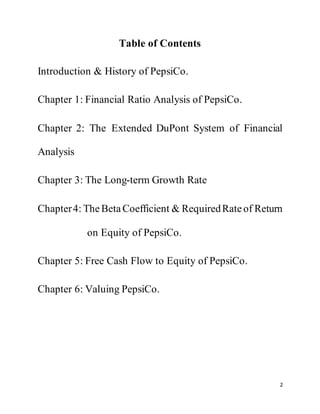 2
Table of Contents
Introduction & History of PepsiCo.
Chapter 1: Financial Ratio Analysis of PepsiCo.
Chapter 2: The Extended DuPont System of Financial
Analysis
Chapter 3: The Long-term Growth Rate
Chapter4: TheBeta Coefficient & RequiredRateof Return
on Equity of PepsiCo.
Chapter 5: Free Cash Flow to Equity of PepsiCo.
Chapter 6: Valuing PepsiCo.
 