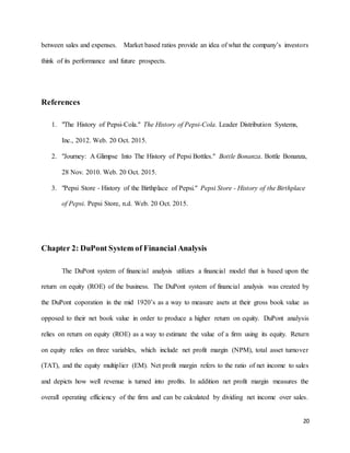 20
between sales and expenses. Market based ratios provide an idea of what the company’s investors
think of its performance and future prospects.
References
1. "The History of Pepsi-Cola." The History of Pepsi-Cola. Leader Distribution Systems,
Inc., 2012. Web. 20 Oct. 2015.
2. "Journey: A Glimpse Into The History of Pepsi Bottles." Bottle Bonanza. Bottle Bonanza,
28 Nov. 2010. Web. 20 Oct. 2015.
3. "Pepsi Store - History of the Birthplace of Pepsi." Pepsi Store - History of the Birthplace
of Pepsi. Pepsi Store, n.d. Web. 20 Oct. 2015.
Chapter 2: DuPont System of Financial Analysis
The DuPont system of financial analysis utilizes a financial model that is based upon the
return on equity (ROE) of the business. The DuPont system of financial analysis was created by
the DuPont coporation in the mid 1920’s as a way to measure asets at their gross book value as
opposed to their net book value in order to produce a higher return on equity. DuPont analysis
relies on return on equity (ROE) as a way to estimate the value of a firm using its equity. Return
on equity relies on three variables, which include net profit margin (NPM), total asset turnover
(TAT), and the equity multiplier (EM). Net profit margin refers to the ratio of net income to sales
and depicts how well revenue is turned into profits. In addition net profit margin measures the
overall operating efficiency of the firm and can be calculated by dividing net income over sales.
 