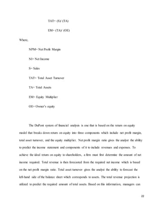 22
TAT= (S)/ (TA)
EM= (TA)/ (OE)
Where,
NPM= Net Profit Margin
NI= Net Income
S= Sales
TAT= Total Asset Turnover
TA= Total Assets
EM= Equity Multiplier
OE= Owner’s equity
The DuPont system of financial analysis is one that is based on the return on equity
model that breaks down return on equity into three components which include net profit margin,
total asset turnover, and the equity multiplier. Net profit margin ratio gives the analyst the ability
to predict the income statement and components of it to include revenues and expenses. To
achieve the ideal return on equity to shareholders, a firm must first determine the amount of net
income required. Total revenue is then forecasted from the required net income which is based
on the net profit margin ratio. Total asset turnover gives the analyst the ability to forecast the
left-hand side of the balance sheet which corresponds to assets. The total revenue projection is
utilized to predict the required amount of total assets. Based on this information, managers can
 