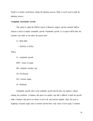 25
PepsiCo to monitor performance during the planning process. Third, it can be used to audit the
planning process.
Computing Sustainable Growth
This model is called the DuPont system of financial analysis and the extended DuPont
System is used to compute sustainable growth. Sustainable growth, G, is equal to ROE times the
retention rate which is one minus the payout ratio.
G = ROE (RR)
= (NI/OE)/ (1-D/NI)
Where,
G = sustainable growth
ROE = return on equity
RR = dividend retention rate
NI= Net Income
OE = Owners Equity
D = Dividends
Sustainable growth refers to the attainable growth that the firm can maintain without
running into problems. A business that grows too quickly may find it difficult to fund the growth,
while a business that grows too slowly or not at all, may become stagnate. Since the asset to
beginning of period equity ratio is constant and the firm's only source of new equity is retained
 