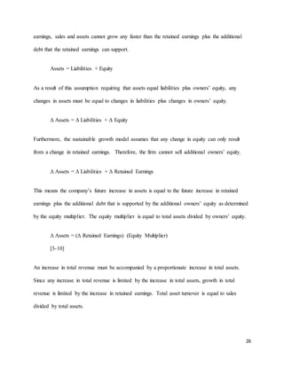 26
earnings, sales and assets cannot grow any faster than the retained earnings plus the additional
debt that the retained earnings can support.
Assets = Liabilities + Equity
As a result of this assumption requiring that assets equal liabilities plus owners’ equity, any
changes in assets must be equal to changes in liabilities plus changes in owners’ equity.
Δ Assets = Δ Liabilities + Δ Equity
Furthermore, the sustainable growth model assumes that any change in equity can only result
from a change in retained earnings. Therefore, the firm cannot sell additional owners’ equity.
Δ Assets = Δ Liabilities + Δ Retained Earnings
This means the company’s future increase in assets is equal to the future increase in retained
earnings plus the additional debt that is supported by the additional owners’ equity as determined
by the equity multiplier. The equity multiplier is equal to total assets divided by owners’ equity.
Δ Assets = (Δ Retained Earnings) (Equity Multiplier)
[3-10]
An increase in total revenue must be accompanied by a proportionate increase in total assets.
Since any increase in total revenue is limited by the increase in total assets, growth in total
revenue is limited by the increase in retained earnings. Total asset turnover is equal to sales
divided by total assets.
 