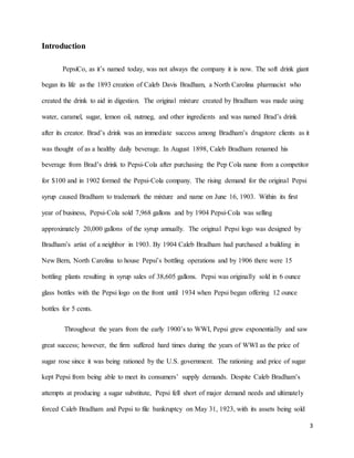 3
Introduction
PepsiCo, as it’s named today, was not always the company it is now. The soft drink giant
began its life as the 1893 creation of Caleb Davis Bradham, a North Carolina pharmacist who
created the drink to aid in digestion. The original mixture created by Bradham was made using
water, caramel, sugar, lemon oil, nutmeg, and other ingredients and was named Brad’s drink
after its creator. Brad’s drink was an immediate success among Bradham’s drugstore clients as it
was thought of as a healthy daily beverage. In August 1898, Caleb Bradham renamed his
beverage from Brad’s drink to Pepsi-Cola after purchasing the Pep Cola name from a competitor
for $100 and in 1902 formed the Pepsi-Cola company. The rising demand for the original Pepsi
syrup caused Bradham to trademark the mixture and name on June 16, 1903. Within its first
year of business, Pepsi-Cola sold 7,968 gallons and by 1904 Pepsi-Cola was selling
approximately 20,000 gallons of the syrup annually. The original Pepsi logo was designed by
Bradham’s artist of a neighbor in 1903. By 1904 Caleb Bradham had purchased a building in
New Bern, North Carolina to house Pepsi’s bottling operations and by 1906 there were 15
bottling plants resulting in syrup sales of 38,605 gallons. Pepsi was originally sold in 6 ounce
glass bottles with the Pepsi logo on the front until 1934 when Pepsi began offering 12 ounce
bottles for 5 cents.
Throughout the years from the early 1900’s to WWI, Pepsi grew exponentially and saw
great success; however, the firm suffered hard times during the years of WWI as the price of
sugar rose since it was being rationed by the U.S. government. The rationing and price of sugar
kept Pepsi from being able to meet its consumers’ supply demands. Despite Caleb Bradham’s
attempts at producing a sugar substitute, Pepsi fell short of major demand needs and ultimately
forced Caleb Bradham and Pepsi to file bankruptcy on May 31, 1923, with its assets being sold
 