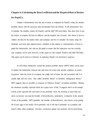 35
Chapter 4: Calculating the Beta Coefficientand the Required Rate of Return
for PepsiCo.
Chapter 4 demonstrates how the rate of return is computed for PepsiCo using the modern
portfolio theory with the necessary data downloaded from the internet. It will demonstrate how
to calculate the monthly returns for PepsiCo and the S&P 500 stock Index, then show how to use
the returns to compute the beta co-efficient and the required rate of return. Also shown is how to
validate the data for the market index and company and how to calculate the returns using the
dividends and stock split adjusted prices. Included in this chapter is a demonstration of how to
graph the characteristic line and use the graph to ensure that the regression was run correctly.
Any company can be used, however, in this paper we will evaluate PepsiCo and S&P 500 Index.
This paper can be used as a reference in analyzing PepsiCo for investment purposes.
In 1952 Harry Markowitz created the modern portfolio theory (MPT) which can be used
to explain the relationship between risk and return for assets with specific emphasis on stocks.
In general, when the stock of a company has a high rate of return, the risk associated with it is
usually high and vice versa. Also called "portfolio theory" or "portfolio management theory,"
MPT suggests that it is possible to construct an "efficient frontier" of optimal portfolios, offering
the maximum possible expected return for a given level of risk. It suggests that it is not enough
to look at the expected risk and return of one particular stock. By investing in more than one
stock, an investor can reap the benefits of diversification, particularly a reduction in the amount
of risk of the portfolio. MPT quantifies the benefits of diversification, also known as not putting
all of your eggs in one basket. Non-systematic risk is risk that is particular to a company and
doesn’t affect other companies. Investors can protect against non-systemic risk by diversifying
 