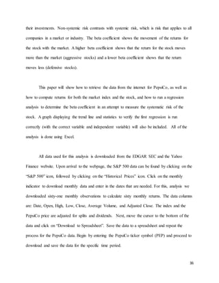 36
their investments. Non-systemic risk contrasts with systemic risk, which is risk that applies to all
companies in a market or industry. The beta coefficient shows the movement of the returns for
the stock with the market. A higher beta coefficient shows that the return for the stock moves
more than the market (aggressive stocks) and a lower beta coefficient shows that the return
moves less (defensive stocks).
This paper will show how to retrieve the data from the internet for PepsiCo, as well as
how to compute returns for both the market index and the stock, and how to run a regression
analysis to determine the beta coefficient in an attempt to measure the systematic risk of the
stock. A graph displaying the trend line and statistics to verify the first regression is run
correctly (with the correct variable and independent variable) will also be included. All of the
analysis is done using Excel.
All data used for this analysis is downloaded from the EDGAR SEC and the Yahoo
Finance website. Upon arrival to the webpage, the S&P 500 data can be found by clicking on the
“S&P 500” icon, followed by clicking on the “Historical Prices” icon. Click on the monthly
indicator to download monthly data and enter in the dates that are needed. For this, analysis we
downloaded sixty-one monthly observations to calculate sixty monthly returns. The data columns
are: Date, Open, High, Low, Close, Average Volume, and Adjusted Close. The index and the
PepsiCo price are adjusted for splits and dividends. Next, move the cursor to the bottom of the
data and click on “Download to Spreadsheet”. Save the data to a spreadsheet and repeat the
process for the PepsiCo data. Begin by entering the PepsiCo ticker symbol (PEP) and proceed to
download and save the data for the specific time period.
 