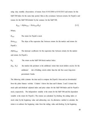 38
using sixty monthly observations of returns from 01/03/2004 to 01/03/2015 and returns for the
S&P 500 Index for the same time period. Beta is the covariance between returns for PepsiCo and
returns for the S&P 500 divided by the variance for the S&P 500.
𝑅 𝑃𝐸𝑃 = 𝐴𝑙𝑝ℎ𝑎 𝑃𝐸𝑃 + 𝐵𝑒𝑡𝑎 𝑃𝐸𝑃(𝑅 𝑀) [5-3]
Where,
𝑅 𝑃𝐸𝑃 The return for PepsiCo stock
𝐵𝑒𝑡𝑎 𝑃𝐸𝑃 The slope of the regression line between returns for the market and returns for
PepsiCo
𝐴𝑙𝑝ℎ𝑎 𝑃𝐸𝑃 The intercept coefficient for the regression line between returns for the market
and returns for PepsiCo.
𝑅 𝑀 The return on the S&P 500 Stock market Index
(𝑅 𝑀– 𝑅 𝐹) the market risk premium is the additional return that stock holders receive for the
additional risk of holding stocks rather than the risk free asset, long-term
government bonds.
The following table contains the data used to compute the PepsiCo beta and are downloaded
from the yahoo finance website. Column 1 shows the date and Columns 2 and 3 contain the
stock split and dividend adjusted index and price values for the S&P 500 Index and for PepsiCo
stock, respectively. The independent variable is the return for the S&P 500 and the dependent
variable is the return for PepsiCo. The returns are calculated by dividing the ending index or
stock value by the beginning value and subtracting one. An alternative method to calculate the
return is to subtract the beginning value from the ending value and dividing by the beginning
 