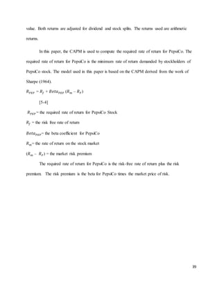 39
value. Both returns are adjusted for dividend and stock splits. The returns used are arithmetic
returns.
In this paper, the CAPM is used to compute the required rate of return for PepsiCo. The
required rate of return for PepsiCo is the minimum rate of return demanded by stockholders of
PepsiCo stock. The model used in this paper is based on the CAPM derived from the work of
Sharpe (1964).
𝑅 𝑃𝐸𝑃 = 𝑅𝑓 + 𝐵𝑒𝑡𝑎 𝑃𝐸𝑃 (𝑅 𝑚 – 𝑅 𝐹)
[5-4]
𝑅 𝑃𝐸𝑃 = the required rate of return for PepsiCo Stock
𝑅𝑓 = the risk free rate of return
𝐵𝑒𝑡𝑎 𝑃𝐸𝑃= the beta coefficient for PepsiCo
𝑅 𝑚= the rate of return on the stock market
(𝑅 𝑚 – 𝑅 𝐹) = the market risk premium
The required rate of return for PepsiCo is the risk-free rate of return plus the risk
premium. The risk premium is the beta for PepsiCo times the market price of risk.
 