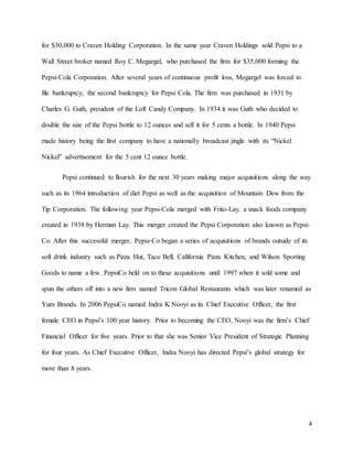 4
for $30,000 to Craven Holding Corporation. In the same year Craven Holdings sold Pepsi to a
Wall Street broker named Roy C. Megargel, who purchased the firm for $35,000 forming the
Pepsi-Cola Corporation. After several years of continuous profit loss, Megargel was forced to
file bankruptcy; the second bankruptcy for Pepsi Cola. The firm was purchased in 1931 by
Charles G. Guth, president of the Loft Candy Company. In 1934 it was Guth who decided to
double the size of the Pepsi bottle to 12 ounces and sell it for 5 cents a bottle. In 1940 Pepsi
made history being the first company to have a nationally broadcast jingle with its “Nickel
Nickel” advertisement for the 5 cent 12 ounce bottle.
Pepsi continued to flourish for the next 30 years making major acquisitions along the way
such as its 1964 introduction of diet Pepsi as well as the acquisition of Mountain Dew from the
Tip Corporation. The following year Pepsi-Cola merged with Frito-Lay, a snack foods company
created in 1938 by Herman Lay. This merger created the Pepsi Corporation also known as Pepsi-
Co. After this successful merger, Pepsi-Co began a series of acquisitions of brands outside of its
soft drink industry such as Pizza Hut, Taco Bell, California Pizza Kitchen, and Wilson Sporting
Goods to name a few. PepsiCo held on to these acquisitions until 1997 when it sold some and
spun the others off into a new firm named Tricon Global Restaurants which was later renamed as
Yum Brands. In 2006 PepsiCo named Indra K Nooyi as its Chief Executive Officer, the first
female CEO in Pepsi’s 100 year history. Prior to becoming the CEO, Nooyi was the firm’s Chief
Financial Officer for five years. Prior to that she was Senior Vice President of Strategic Planning
for four years. As Chief Executive Officer, Indra Nooyi has directed Pepsi’s global strategy for
more than 8 years.
 