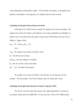 41
correct independent and dependent variable. If the trend line and statistics in the graph are not
identical to the numbers in the regression, the variables may have been reversed.
Calculating the Required Rate of Return for Stocks
In this paper, the CAPM is used to compute the required rate of return for PepsiCo. The
required rate of return for PepsiCo is the minimum rate of return demanded by stockholders of
PepsiCo stock. The model used in this paper is based on the CAPM derived from the work of
William F. Sharpe (1964).
𝑅 𝑃𝐸𝑃 = 𝑅𝑓 + 𝐵𝑒𝑡𝑎 𝑃𝐸𝑃 (𝑅 𝑚 – 𝑅 𝐹)
[5-4]
𝑅 𝑃𝐸𝑃 = the required rate of return for PepsiCo Stock
𝑅𝑓 = the risk free rate of return
𝐵𝑒𝑡𝑎 𝑃𝐸𝑃= the beta coefficient for PepsiCo
𝑅 𝑚= the rate of return on the stock market
(𝑅 𝑚 – 𝑅 𝐹) = the market risk premium
The required rate of return for PepsiCo is the risk-free rate of return plus the risk
premium. The risk premium is the beta for PepsiCo times the market price of risk.
Calculating the Required Rate Return for PepsiCo Using the CAPM
The risk free rate is the total return (income plus capital appreciation) on Long-term
Government Bonds taken from SBBI 2007. For the years from 1926 to 1976, SBBI used the
 