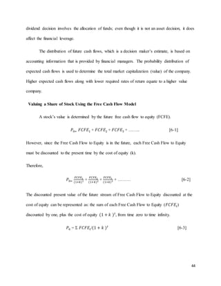 44
dividend decision involves the allocation of funds; even though it is not an asset decision, it does
affect the financial leverage.
The distribution of future cash flows, which is a decision maker’s estimate, is based on
accounting information that is provided by financial managers. The probability distribution of
expected cash flows is used to determine the total market capitalization (value) of the company.
Higher expected cash flows along with lower required rates of return equate to a higher value
company.
Valuing a Share of Stock Using the Free Cash Flow Model
A stock’s value is determined by the future free cash flow to equity (FCFE).
𝑃0= 𝐹𝐶𝐹𝐸1 + 𝐹𝐶𝐹𝐸2 + 𝐹𝐶𝐹𝐸3 + …….. [6-1]
However, since the Free Cash Flow to Equity is in the future, each Free Cash Flow to Equity
must be discounted to the present time by the cost of equity (k).
Therefore,
𝑃0=
𝐹𝐶𝐹𝐸1
(1+𝑘)1 +
𝐹𝐶𝐹𝐸2
(1+𝑘)2 +
𝐹𝐶𝐹𝐸3
(1+𝑘)3 + ……… [6-2]
The discounted present value of the future stream of Free Cash Flow to Equity discounted at the
cost of equity can be represented as: the sum of each Free Cash Flow to Equity (𝐹𝐶𝐹𝐸𝑡)
discounted by one, plus the cost of equity (1 + 𝑘 ) 𝑡
, from time zero to time infinity.
𝑃0 =  𝐹𝐶𝐹𝐸𝑡/(1 + 𝑘 ) 𝑡
[6-3]
 
