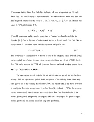 45
If we assume that the future Free Cash Flow to Equity will grow at a constant rate (g), each
future Free Cash Flow to Equity is equal to the Free Cash Flow to Equity at time zero times one,
plus the growth rate raised to the power of t. 𝐹𝐶𝐹𝐸𝑡 = 𝐹𝐶𝐹𝐸0 (1 + 𝑔 ) 𝑡
. We can substitute this
value of 𝐹𝐶𝐹𝐸𝑡 into formula [6-3].
𝑃0 = 𝐹𝐶𝐹𝐸0 (1 + 𝑔 ) 𝑡
/ (1 + 𝑘 ) 𝑡
[6-4]
If g and k are constant and k is strictly greater than g, Equation [6-4] can be simplified to
Equation [6-5]. That is, the value of an investment is equal to the anticipated Free Cash Flow to
Equity at time t=1 discounted at the cost of equity minus the growth rate.
𝑃0 = 𝐹𝐶𝐹𝐸1/ (k - g) [6-5]
That is the value of a share of stock in the firm is equal to the anticipated future dividend divided
by the required rate of return for equity minus the expected future growth rate of FCFE for the
firm. This model assumes that FCFE will be greater than zero and that k is strictly greater than g.
The Super-Normal Growth Model
The super-normal growth period is the time period where the growth rate will be above
average. After the super-normal growth period, the growth of the company returns to the long-
term growth rate of the economy (based on the GDP). The present value of the shares in the firm
is equal to the discounted present value of the Free Cash Flow to Equity ( 𝐹𝐶𝐹𝐸𝑡) for the super-
normal growth period, plus the present value of the future Free Cash Flow to Equity for the
normal growth period. The practice for company valuations is to compute five years of super-
normal growth and then assume a constant long-term growth rate.
 