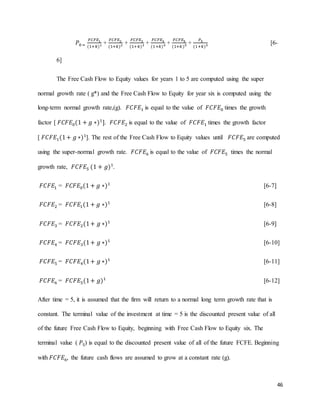 46
𝑃0 =
𝐹𝐶𝐹𝐸1
(1+𝑘)1 +
𝐹𝐶𝐹𝐸2
(1+𝑘)2 +
𝐹𝐶𝐹𝐸3
(1+𝑘)3 +
𝐹𝐶𝐹𝐸4
(1+𝑘)4 +
𝐹𝐶𝐹𝐸5
(1+𝑘)5 +
𝑃5
(1+𝑘)5 [6-
6]
The Free Cash Flow to Equity values for years 1 to 5 are computed using the super
normal growth rate ( g*) and the Free Cash Flow to Equity for year six is computed using the
long-term normal growth rate,(g). 𝐹𝐶𝐹𝐸1 is equal to the value of 𝐹𝐶𝐹𝐸0 times the growth
factor [ 𝐹𝐶𝐹𝐸0(1 + 𝑔 ∗)1
]. 𝐹𝐶𝐹𝐸2 is equal to the value of 𝐹𝐶𝐹𝐸1 times the growth factor
[ 𝐹𝐶𝐹𝐸1(1+ 𝑔 ∗)1
]. The rest of the Free Cash Flow to Equity values until 𝐹𝐶𝐹𝐸5 are computed
using the super-normal growth rate. 𝐹𝐶𝐹𝐸6 is equal to the value of 𝐹𝐶𝐹𝐸5 times the normal
growth rate, 𝐹𝐶𝐹𝐸5 (1 + 𝑔)1
.
𝐹𝐶𝐹𝐸1 = 𝐹𝐶𝐹𝐸0(1 + 𝑔 ∗)1
[6-7]
𝐹𝐶𝐹𝐸2 = 𝐹𝐶𝐹𝐸1(1 + 𝑔 ∗)1
[6-8]
𝐹𝐶𝐹𝐸3 = 𝐹𝐶𝐹𝐸2(1+ 𝑔 ∗)1
[6-9]
𝐹𝐶𝐹𝐸4 = 𝐹𝐶𝐹𝐸3(1+ 𝑔 ∗)1
[6-10]
𝐹𝐶𝐹𝐸5 = 𝐹𝐶𝐹𝐸4(1+ 𝑔 ∗)1
[6-11]
𝐹𝐶𝐹𝐸6 = 𝐹𝐶𝐹𝐸5(1+ 𝑔)1
[6-12]
After time = 5, it is assumed that the firm will return to a normal long term growth rate that is
constant. The terminal value of the investment at time = 5 is the discounted present value of all
of the future Free Cash Flow to Equity, beginning with Free Cash Flow to Equity six. The
terminal value ( 𝑃5) is equal to the discounted present value of all of the future FCFE. Beginning
with 𝐹𝐶𝐹𝐸6, the future cash flows are assumed to grow at a constant rate (g).
 