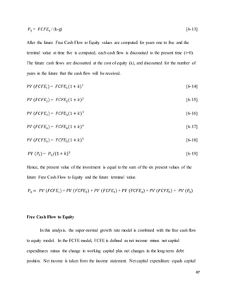 47
𝑃5 = 𝐹𝐶𝐹𝐸6 / (k-g) [6-13]
After the future Free Cash Flow to Equity values are computed for years one to five and the
terminal value at time five is computed, each cash flow is discounted to the present time (t=0).
The future cash flows are discounted at the cost of equity (k), and discounted for the number of
years in the future that the cash flow will be received.
𝑃𝑉 (𝐹𝐶𝐹𝐸1) = 𝐹𝐶𝐹𝐸1(1+ 𝑘)1
[6-14]
𝑃𝑉 (𝐹𝐶𝐹𝐸2) = 𝐹𝐶𝐹𝐸2(1 + 𝑘)2
[6-15]
𝑃𝑉 (𝐹𝐶𝐹𝐸3) = 𝐹𝐶𝐹𝐸3(1 + 𝑘)3
[6-16]
𝑃𝑉 (𝐹𝐶𝐹𝐸4) = 𝐹𝐶𝐹𝐸4(1 + 𝑘)4
[6-17]
𝑃𝑉 (𝐹𝐶𝐹𝐸5) = 𝐹𝐶𝐹𝐸5(1 + 𝑘)5
[6-18]
𝑃𝑉 (𝑃5) = 𝑃5/(1+ 𝑘)5
[6-19]
Hence, the present value of the investment is equal to the sum of the six present values of the
future Free Cash Flow to Equity and the future terminal value.
𝑃0 = 𝑃𝑉 (𝐹𝐶𝐹𝐸1) + 𝑃𝑉 (𝐹𝐶𝐹𝐸2) + 𝑃𝑉 (𝐹𝐶𝐹𝐸3) + 𝑃𝑉 (𝐹𝐶𝐹𝐸4) + 𝑃𝑉 (𝐹𝐶𝐹𝐸5) + 𝑃𝑉 (𝑃5)
Free Cash Flow to Equity
In this analysis, the super-normal growth rate model is combined with the free cash flow
to equity model. In the FCFE model, FCFE is defined as net income minus net capital
expenditures minus the change in working capital plus net changes in the long-term debt
position. Net income is taken from the income statement. Net capital expenditure equals capital
 