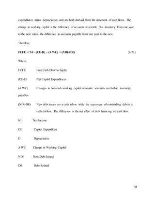 48
expenditures minus depreciation; and are both derived from the statement of cash flows. The
change in working capital is the difference of accounts receivable plus inventory from one year
to the next minus the difference in accounts payable from one year to the next.
Therefore,
FCFE = NI – (CE-D) – (Δ WC) + (NDI-DR) [6-21]
Where,
FCFE Free Cash Flow to Equity
(CE-D) Net Capital Expenditures
(Δ WC) Changes in non-cash working capital accounts: accounts receivable, inventory,
payables
(NDI-DR) New debt issues are a cash inflow while the repayment of outstanding debt is a
cash outflow. The difference is the net effect of debt financing on cash flow.
NI Net Income
CE Capital Expenditure
D Depreciation
Δ WC Change in Working Capital
NDI New Debt Issued
DR Debt Retired
 
