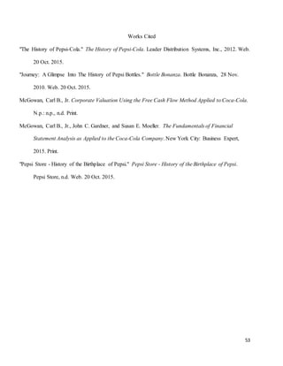 53
Works Cited
"The History of Pepsi-Cola." The History of Pepsi-Cola. Leader Distribution Systems, Inc., 2012. Web.
20 Oct. 2015.
"Journey: A Glimpse Into The History of Pepsi Bottles." Bottle Bonanza. Bottle Bonanza, 28 Nov.
2010. Web. 20 Oct. 2015.
McGowan, Carl B., Jr. Corporate Valuation Using the Free Cash Flow Method Applied to Coca-Cola.
N.p.: n.p., n.d. Print.
McGowan, Carl B., Jr., John C. Gardner, and Susan E. Moeller. The Fundamentals of Financial
Statement Analysis as Applied to the Coca-Cola Company. New York City: Business Expert,
2015. Print.
"Pepsi Store - History of the Birthplace of Pepsi." Pepsi Store - History of the Birthplace of Pepsi.
Pepsi Store, n.d. Web. 20 Oct. 2015.
 