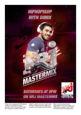 Today, dimix continues his NRJ lebanon
residency on NRJ 99.1fm every
saturday at 9pm. Starting 2013, dimix
also received a monthly residency in
Qatar’s number one club: Crystal at the
W Hotel. He hosts the RnB nights every
tuesday until the beginning of Ramadan.
Dimix was also chosen Brand
Ambassador in the music category at
Phillip Morris’ project “dream do be”
and voted best DJ of his generation.
 