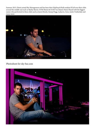 Summer 2013, Dimix joined Sky Management and has been their HipHop & RnB resident DJ all over their clubs
around the middle east such as Skybar Beirut, O1NE Beirut & O1NE Yas Island. Dimix Played with the biggest
names who performed in these clubs such as Jason Derulo, Snoop Dogg, Ludacris, Ciara, Justin Timberlake and
many more.
Photoshoot for sky-bar.com
 