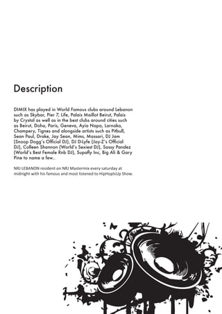 Description
DIMIX has played in World Famous clubs around Lebanon
such as Skybar, Pier 7, Life, Palais Maillot Beirut, Palais
by Crystal as well as in the best clubs around cities such
as Beirut, Doha, Paris, Geneva, Ayia Napa, Larnaka,
Champery, Tignes and alongside artists such as Pitbull,
Sean Paul, Drake, Jay Sean, Mims, Massari, DJ Jam
(Snoop Dogg’s Official DJ), DJ D-Lyfe (Jay-Z’s Official
DJ), Colleen Shannon (World’s Sexiest DJ), Sassy Pandez
(World’s Best Female Rnb DJ), Supafly Inc, Big Ali & Gary
Pine to name a few..
NRJ LEBANON resident on NRJ Mastermix every saturday at
midnight with his famous and most listened to HipHopIsUp Show.
 