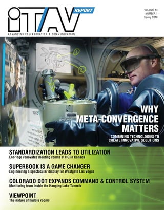 VOLUME 14
NUMBER 1
Spring 2016
A D V A N C I N G C O L L A B O R A T I O N & C O M M U N I C A T I O N
COMBINING TECHNOLOGIES TO
CREATE INNOVATIVE SOLUTIONS
WHY
META-CONVERGENCE
MATTERS
STANDARDIZATION LEADS TO UTILIZATION
Enbridge renovates meeting rooms at HQ in Canada
SUPERBOOK IS A GAME CHANGER
Engineering a spectacular display for Westgate Las Vegas
COLORADO DOT EXPANDS COMMAND & CONTROL SYSTEM
Monitoring from inside the Hanging Lake Tunnels
VIEWPOINT
The nature of huddle rooms
 