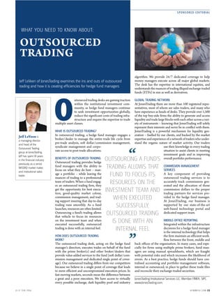SPONSORED EDITORIAL
1 1-1 7 FEB 2016 H FMWE EK .COM 2 3
OUTSOURCED
TRADING
O
utsourced trading desks are gaining traction
within the institutional investment com-
munity, as hedge fund managers continue
to seek investment opportunities globally,
reduce the significant costs of trading infra-
structure and require the expertise to trade
multiple asset classes.
WHAT IS OUTSOURCED TRADING?
In outsourced trading, a hedge fund manager engages a
broker/dealer to manage the entire trade life cycle from
pre-trade analysis, soft dollar/commission management,
syndicate management and corpo-
rate access to post-trade allocations.
BENEFITS OF OUTSOURCED TRADING
Outsourced trading provides hedge
fund managers with the ability to
focus on what they do best – man-
age a portfolio – while leaving the
nuances of trading to a professional
team of traders. When a fund engag-
es an outsourced trading firm, they
get the opportunity for best execu-
tion, good-quality market colour,
commission management, and trad-
ing support insuring that day-to-day
trading runs smoothly. As a fund
launches, resources are often limited.
Outsourcing a fund’s trading allows
that vehicle to focus its resources
on the investment team and when
executed successfully, outsourced
trading is done with an internal feel.
HOW DOES OUTSOURCED TRADING
WORK?
The outsourced trading desk, acting on the hedge fund
manager’s direction, executes trades on behalf of the fund
with the prime broker(s) and other broker/dealers that
provide value-added services to the fund (soft dollar/com-
mission management and dedicated single point of cover-
age). Our outsourced trading differs from our competitors
because we believe in a single point of coverage that leads
to more efficient and uncompromised execution prices. In
fast-moving markets, seconds mean the difference between
a great and a poor execution. We have access to virtually
every possible exchange, dark liquidity pool and industry
algorithm. We provide 24/7 dedicated coverage to help
money managers execute across all major global markets.
The desk has the expertise in international equities, and
understandsthenuancesoftradingilliquidexchange-traded
funds (ETFs) in size as well as derivatives.
GLOBAL TRADING NETWORK
At JonesTrading there are more than 100 registered repre-
sentatives, most of whom are sales traders, and many who
have experience as heads of desks. They provide over 1,500
of the top buy-side firms the ability to generate and access
liquidityandtradelargeblockswitheachotheracrossavari-
ety of instruments – knowing that JonesTrading will solely
represent their interests and never be in conflict with them.
JonesTrading is a powerful mechanism for liquidity gen-
eration – fuelled by our clients, and backed by the market
expertiseandexperienceofanetworkoftraderswhounder-
stand the organic nature of market activity. Our traders
use their knowledge in every trading
situation to assist clients in meeting
investment goals and in improving
overall portfolio performance.
COMMISSION MANAGEMENT
SERVICES
A key component of providing
outsourced trading services is to
accurately track commissions gen-
erated and the allocation of those
commission dollars to the proper
trading partners for services pro-
vided to the hedge fund manager.
At JonesTrading, our business is
supported by our state-of-the-art
web-based technology portal and
dedicated support team.
MIDDLE-OFFICE REPORTING
Integrated within the infrastructure
decisions for a hedge fund manager
is the internal technology that helps
the firm maintain an efficient work-
flow between the front, middle and
back offices of the organisation. In many cases, and espe-
cially for firms using multiple prime brokers, fund man-
agers are using manual spreadsheets, which are fraught
with potential risks and which increases the likelihood of
errors. As a best practice, hedge funds should have cen-
tralised accounting and portfolio management software,
internal or outsourced, in place to gather these trade files
and reconcile their exchange-traded securities.
JonesTrading Institutional Services LLC. Member FINRA, SIPC.
www.JonesTrading.com.
Jeff LeVeen is
a managing director
and head of the
Outsourced Trading
group at JonesTrading.
Jeff has spent 18 years
in the financial industry
previously as a senior
NASDAQ market maker,
and institutional sales
trader.
WHAT YOU NEED TO KNOW ABOUT:
Jeff LeVeen of JonesTrading examines the ins and outs of outsourced
trading and how it is creating efﬁciencies for hedge fund managers
OUTSOURCING A FUND’S
TRADING ALLOWS THAT
FUND TO FOCUS ITS
RESOURCES ON THE
INVESTMENT TEAM AND
WHEN EXECUTED
SUCCESSFULLY,
OUTSOURCED TRADING
IS DONE WITH AN
INTERNAL FEEL
”
 