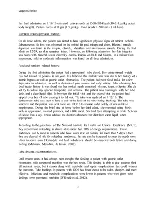 Maggie Kilbride
3
Her final admission on 1/19/16 estimated calorie needs at 1560-1834 kcal (30-35 kcal/kg actual
body weight). Protein needs at 78 gm (1.5 gm/kg). Fluid needs >1500 mL (1 mL/kcal).
Nutrition related physical findings:
On all three admits, the patient was noted to have significant physical signs of nutrient deficits.
Subcutaneous fat loss was observed on the orbital fat pad, triceps and chest. Bilateral muscle
depletion was found in the temples, clavicle, shoulders and interosseous muscle. During the first
admit on 12/29, her skin remained intact. However, on following admission her skin integrity
was noted with bilateral lower extremity edema, lesions on BLE and blisters. In a malnutrition
assessment, mild to moderate inflammation was found on all three admissions.
Food and nutrition related history:
During the first admission the patient had a nasojejunal tube placed. Her unintentional weight
loss had totaled 50 pounds in one year. It is believed this malnutrition was due to her history of a
gastric bypass as well as gastric outlet obstruction. The patient had poor food intake for a few
days prior to admission, as well as abdominal pain, nausea and early satiety. After obtaining her
food intake history it was found that her typical meals consisted of soup, toast, or Sprite. She did
not try to follow any special therapeutic diet at home. The patient was discharged with her tube
feeds and a clear liquid diet. In-between the initial visit and the second visit the patient had
tripped over her NJ tube causing it to fall out. The tube was replaced on 1/12/16. The
replacement tube was seen to have a leak at the head of the tube during flushing. The tube was
removed and the patient was sent home on 1/15/16 to resume a diet solely of oral nutrition
supplements. During the brief time at home before her third admit, she reported eating foods
such as applesauce, mashed potatoes, and a little meat. She had been attempting to drink 2-3 cans
of Boost Plus a day. It was advised the doctors advanced her diet from clear liquid when
appropriate.
According to the guidelines of The National Institute for Health and Clinical Excellence (NICE),
they recommend refeeding is started at no more than 50% of energy requirements. These
guidelines can be used in patients who have eaten little or nothing for more than 5 days. Once
they are cleared of risk for refeeding syndrome, the rate can be increased to meet the needs over
a four to seven span. Electrolyte and fluid imbalances should be corrected both before and during
feeding (Mehanna, Moledina, & Travis, 2008).
Tube feeding recommendations:
Until recent years, it had always been thought that feeding a patient with gastric outlet
obstruction with parenteral nutrition was the best route. This feeding is able to give patients their
full nutrient needs, but it comes along with metabolic and septic complications that could worsen
the outcome. Tube feedings in patients with GOO has been shown to be safer, cheaper, and more
effective. Infections and metabolic complications were lower in patients who were given tube
feedings over parenteral nutrition (O’Keefe et al., 2012).
 