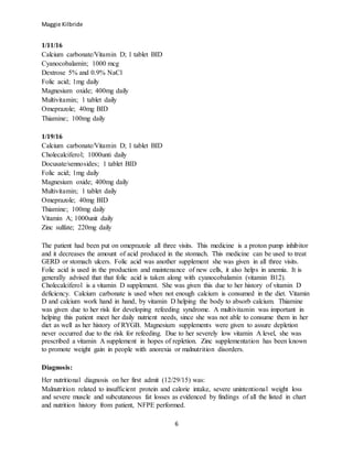 Maggie Kilbride
6
1/11/16
Calcium carbonate/Vitamin D; 1 tablet BID
Cyanocobalamin; 1000 mcg
Dextrose 5% and 0.9% NaCl
Folic acid; 1mg daily
Magnesium oxide; 400mg daily
Multivitamin; 1 tablet daily
Omeprazole; 40mg BID
Thiamine; 100mg daily
1/19/16
Calcium carbonate/Vitamin D; 1 tablet BID
Cholecalciferol; 1000unti daily
Docusate/sennosides; 1 tablet BID
Folic acid; 1mg daily
Magnesium oxide; 400mg daily
Multivitamin; 1 tablet daily
Omeprazole; 40mg BID
Thiamine; 100mg daily
Vitamin A; 1000unit daily
Zinc sulfate; 220mg daily
The patient had been put on omeprazole all three visits. This medicine is a proton pump inhibitor
and it decreases the amount of acid produced in the stomach. This medicine can be used to treat
GERD or stomach ulcers. Folic acid was another supplement she was given in all three visits.
Folic acid is used in the production and maintenance of new cells, it also helps in anemia. It is
generally advised that that folic acid is taken along with cyanocobalamin (vitamin B12).
Cholecalciferol is a vitamin D supplement. She was given this due to her history of vitamin D
deficiency. Calcium carbonate is used when not enough calcium is consumed in the diet. Vitamin
D and calcium work hand in hand, by vitamin D helping the body to absorb calcium. Thiamine
was given due to her risk for developing refeeding syndrome. A multivitamin was important in
helping this patient meet her daily nutrient needs, since she was not able to consume them in her
diet as well as her history of RYGB. Magnesium supplements were given to assure depletion
never occurred due to the risk for refeeding. Due to her severely low vitamin A level, she was
prescribed a vitamin A supplement in hopes of repletion. Zinc supplementation has been known
to promote weight gain in people with anorexia or malnutrition disorders.
Diagnosis:
Her nutritional diagnosis on her first admit (12/29/15) was:
Malnutrition related to insufficient protein and calorie intake, severe unintentional weight loss
and severe muscle and subcutaneous fat losses as evidenced by findings of all the listed in chart
and nutrition history from patient, NFPE performed.
 