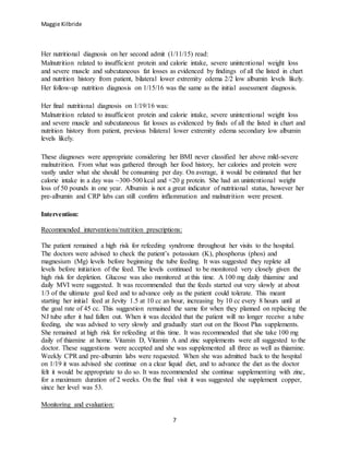 Maggie Kilbride
7
Her nutritional diagnosis on her second admit (1/11/15) read:
Malnutrition related to insufficient protein and calorie intake, severe unintentional weight loss
and severe muscle and subcutaneous fat losses as evidenced by findings of all the listed in chart
and nutrition history from patient, bilateral lower extremity edema 2/2 low albumin levels likely.
Her follow-up nutrition diagnosis on 1/15/16 was the same as the initial assessment diagnosis.
Her final nutritional diagnosis on 1/19/16 was:
Malnutrition related to insufficient protein and calorie intake, severe unintentional weight loss
and severe muscle and subcutaneous fat losses as evidenced by finds of all the listed in chart and
nutrition history from patient, previous bilateral lower extremity edema secondary low albumin
levels likely.
These diagnoses were appropriate considering her BMI never classified her above mild-severe
malnutrition. From what was gathered through her food history, her calories and protein were
vastly under what she should be consuming per day. On average, it would be estimated that her
calorie intake in a day was ~300-500 kcal and <20 g protein. She had an unintentional weight
loss of 50 pounds in one year. Albumin is not a great indicator of nutritional status, however her
pre-albumin and CRP labs can still confirm inflammation and malnutrition were present.
Intervention:
Recommended interventions/nutrition prescriptions:
The patient remained a high risk for refeeding syndrome throughout her visits to the hospital.
The doctors were advised to check the patient’s potassium (K), phosphorus (phos) and
magnesium (Mg) levels before beginning the tube feeding. It was suggested they replete all
levels before initiation of the feed. The levels continued to be monitored very closely given the
high risk for depletion. Glucose was also monitored at this time. A 100 mg daily thiamine and
daily MVI were suggested. It was recommended that the feeds started out very slowly at about
1/3 of the ultimate goal feed and to advance only as the patient could tolerate. This meant
starting her initial feed at Jevity 1.5 at 10 cc an hour, increasing by 10 cc every 8 hours until at
the goal rate of 45 cc. This suggestion remained the same for when they planned on replacing the
NJ tube after it had fallen out. When it was decided that the patient will no longer receive a tube
feeding, she was advised to very slowly and gradually start out on the Boost Plus supplements.
She remained at high risk for refeeding at this time. It was recommended that she take 100 mg
daily of thiamine at home. Vitamin D, Vitamin A and zinc supplements were all suggested to the
doctor. These suggestions were accepted and she was supplemented all three as well as thiamine.
Weekly CPR and pre-albumin labs were requested. When she was admitted back to the hospital
on 1/19 it was advised she continue on a clear liquid diet, and to advance the diet as the doctor
felt it would be appropriate to do so. It was recommended she continue supplementing with zinc,
for a maximum duration of 2 weeks. On the final visit it was suggested she supplement copper,
since her level was 53.
Monitoring and evaluation:
 